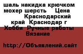 шаль-накидка крючком( мохер шерсть) › Цена ­ 2 000 - Краснодарский край, Краснодар г. Хобби. Ручные работы » Вязание   